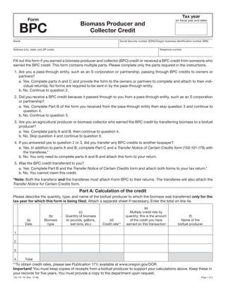 Clear Form

                                                                                                                            Tax year
             Form                                                                                                     (or fiscal year end date)


     BPC
                                               Biomass Producer and
                                                  Collector Credit
Name                                                                     Social Security number (SSN)/Oregon business identification number (BIN)


Address (city, state, and ZIP code)                                                                      Telephone number



Fill out this form if you earned a biomass producer and collector (BPC) credit or received a BPC credit from someone who
earned the BPC credit. This form contains multiple parts. Please complete only the parts required in the instructions.
 1. Are you a pass-through entity, such as an S corporation or partnership, passing through BPC credits to owners or
    partners?
    a. Yes. Complete parts A and C and provide the form to the owners or partners to complete and attach to their indi-
       vidual return(s). No forms are required to be sent in by the pass-through entity.
    b. No. Continue to question 2.
 2. Did you receive a BPC credit because it passed through to you from a pass-through entity, such as an S corporation
    or partnership?
    a. Yes. Complete Part B of the form you received from the pass-through entity then skip question 3 and continue to
       question 4.
    b. No. Continue to question 3.
 3. Are you an agricultural producer or biomass collector who earned the BPC credit by transferring biomass to a biofuel
    producer?
    a. Yes. Complete parts A and B, then continue to question 4.
    b. No. Skip question 4 and continue to question 5.
 4. If you answered yes to question 2 or 3, did you transfer any BPC credits to another taxpayer?
    a. Yes. In addition to parts A and B, complete Part C and a Transfer Notice of Certain Credits form (150-101-179) with
        the transferee.*
    b. No. You only need to complete parts A and B and attach this form to your return.
 5. Was the BPC credit transferred to you?
    a. Yes. Complete Part B and the Transfer Notice of Certain Credits form and attach both forms to your tax return.*
    b. No. You cannot claim this credit.
*Note: Both the transferor and the transferee must attach Form BPC to their returns. The transferee will also attach the
Transfer Notice for Certain Credits form.
                                               Part A: Calculation of the credit
Please describe the quantity, type, and name of the biofuel producer to which the biomass was transferred only for the
tax year for which this form is being filed. Attach a separate sheet if necessary. Enter the total on line 4e.
                                                                                           (e)
                                                (c)                            Multiply credit rate by
                              (b)     Quantity of biomass                    quantity; this is the amount                       (f)
            (a)            Biomass    (in pounds, gallons,       (d)           of the credit you have                     Name of the
           Date              type         wet tons, etc.)    Credit rate**   earned on this transaction                 biofuel producer

1.

2.

3.

4.         Total
**To obtain credit rates, please see Publication 17½ available at www.oregon.gov/DOR.
Important! You must keep copies of receipts from a biofuel producer to support your calculations above. Keep these in
your records for five years. You must provide a copy to the department upon request.
150-101-181 (Rev. 12-08)                                                                                                                   Page 1 of 2
 