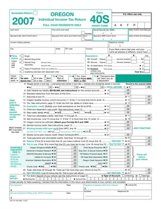 Clear Form
                                                            OREGON                                                                Form
   Amended Return


                                                                                                                        40S
                                                                                                                                                                             For office use only



      2007                               Individual Income Tax Return
                                                                                                                                                                A        K         F        P
                                                FULL-YEAR RESIDENTS ONLY                                                    ShORT FORM
                                                                                                                                                                                       Date of birth (mm/dd/yyyy)
 Last name                                                    First name and initial                                          Social Security No. (SSN)
                                                                                                                             –          –
                                                                                                          Deceased
                                                                                                                                                                                       Date of birth (mm/dd/yyyy)
 Spouse’s last name if joint return                           Spouse’s first name and initial if joint return      Spouse’s SSN if joint return
                                                                                                                                            –             –
                                                                                                                 Deceased
 Current mailing address                                                                                                                              Telephone number
                                                                                                                                                      (                 )
 City                                                               State         ZIP code                          Country                           If you filed a return last year, and your
                                                                                                                                                      name or address is different, check here
                                                                                                                                                     •                                      •
• Filing                                                                                                          Exemptions
          1                                                                                                                                                                                                      Total
                    Single
   Status 2                                                                                                        6a Yourself ....Regular
                    Married filing jointly                                                                                                                    .........Severely disabled          .........6a
   Check
                                                                                                                   6b Spouse .....Regular
             3      Married filing                                                                                                                            .........Severely disabled          ...........b
                                             Spouse’s name
   only
                    separately
                                                                                                                                                                                                      •c
   one                                                                                                               6c All dependents
                                             Spouse’s SSN                                                                                       First names __________________________________
   box
                                                                                                                                                                                                      •d
             4                                                                                                       6d Disabled
                    Head of household        Person who qualifies you                                                                           First names __________________________________
                                                                                                                         children only                                                          Total • 6e
             5      Qualifying widow(er) with dependent child
                                                                                                                         (see instructions)
                               •       •        7b • You        7c • You have              7d • Someone else 7e •
           7a
  Check                                                                                                                     If there is a kicker refund,
  all that You were:       65 or older    Blind     filed an                                   can claim you as          you want to donate your
                                                                      federal Form 8886,
  apply ➛ Spouse was:                               extension                                  a dependent               kicker to the State School Fund
                           65 or older    Blind                       REIT, or RIC
                   8 Wages (enter in box 8a) + unemployment (enter in box 8b) + interest and dividends (enter in box 8c)      Round to the nearest dollar
                                                                                                                                                                             ➛•8
                     •8a                       .00 + • 8b                 .00 + • 8c                                                                                                                               .00
                                                                                                       .00 = TOTAL INCOME
                   9 2007 federal tax liability ($0–$5,500; see instructions for the correct amount) ....... • 9                                                                 .00
                  10 Standard deduction from the back of this form ......................................................... • 10                                                .00
                  11 Add lines 9 and 10 ......................................................................................................................................... • 11                              .00
                  12 Oregon taxable income. Line 8 minus line 11. If line 11 is more than line 8, enter -0- .................................. • 12                                                                 .00
Staple
                  13 Tax. See instructions, page 12. Enter tax from tax tables or charts here ...................................................... • 13                                                           .00
proof of
withholding
                  14 Exemption credit. Multiply your total exemptions on line 6e by $165 ..................... • 14                                                              .00
(W-2s,
                  15 Child and dependent care credit. See instructions, page 12..................................... • 15                                     .00
1099s),
                                                                                                                         • 16
                  16 Other credits. Identify: •16a •16b $                 •16c          •16d $                                                                .00
payment,
and payment
                  17 Total non-refundable credits. Add lines 14 through 16 ................................................................................. • 17                                                   .00
voucher
                  18 Net income tax. Line 13 minus line 17. If line 17 is more than line 13, enter -0- ........................................... • 18                                                             .00
here
                 19 Oregon income tax withheld. Attach your Form(s) W-2 and 1099 ......................... • 19                                       .00
                 20 Earned income credit. See instructions, page 12 ...................................................... • 20                       .00
Attach Schedule 21 Working family child care credit from WFC, line 18 ............................................... 21
                                                                                                                           •                          .00                                   ADD TOGEThER
WFC if you claim
                    Number from WFC, line 5 • 21a          Amount from WFC, line 16 • 21b $
   this credit
                 22 Mobile home park closure credit. Attach Schedule MPC .......................................... • 22                              .00
                 23 Total payments and refundable credits. Add lines 19 through 22 ................................................................. • 23                                                           .00
                                                                                                                                                                            ➛
                                                                                                                                                     • 24                                                           .00
                 24 Refund. If line 23 is more than line 18, you have a refund. Line 23 minus line 18 ................. REFUND
                                                                                                                                                                            ➛
                                                                                                                                                     • 25                                                           .00
                 25 Tax to pay. If line 18 is more than line 23, you have tax to pay. Line 18 minus line 23 .... TAX TO PAY
                                                    • 26                                                                              • 27
                                                                                              .00                                                                                .00
 ChARITAbLE                  Oregon Nongame Wildlife                                                          Child Abuse Prevention
 ChECkOFFS
                                                    • 28                                                                              • 29
                                                                                              .00                                                                                .00
                       Alzheimer’s Disease Research                                                    Stop Dom. & Sexual Violence
    PAGE 13
                      AIDS/HIV Education & Services • 30                                                OR Military Financial Assist. • 31
                                                                                              .00                                                                                .00              These will
 I want to
                               Habitat for Humanity • 32                                                 OR Head Start Association • 33
                                                                                              .00                                                                                .00
 donate part                                                                                                                                                                                       reduce
 of my tax                                                                                                                                                                                       your refund
                     American Diabetes Association • 34                                                    Oregon Coast Aquarium • 35
                                                                                              .00                                                                                .00
 refund to
                                            SMART • 36                                                                         SOLV • 37
                                                                                              .00                                                                                .00
 the following
                      Charity code • 38a          •38b                                                 Charity code • 39a           •39b
                                                                                              .00                                                                                .00
 fund(s)
                  40 Total. Add lines 26 through 39. Total can’t be more than your refund on line 24.......................................... • 40                                                                .00
                                                                                                                                                                            ➛
                                                                                                                                               • 41                                                                .00
                  41 NET REFUND. Line 24 minus line 40. This is your net refund ....................................... NET REFUND
                                                                                                              • Type of Account: Checking or                                                               Savings
                  42 For direct deposit of your refund, see the instructions on page 37.
DIRECT
                  • Routing No.                                                                • Account No.
DEPOSIT
 Under penalty for false swearing, I declare that the information in this return and attachments is true, correct, and complete.
                                                                                                                                                                                 • License No.
 Your signature                                                                     Date                       Signature of preparer other than taxpayer
                                                                                                                X
  X                                                                                                            Address                                               Telephone No.
 Spouse’s signature (if filing jointly, BOTH must sign)                             Date

 X
150-101-044 (Rev. 12-07)
 