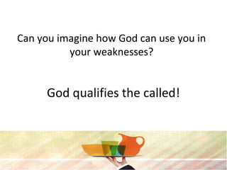 Can you imagine how God can use you in
your weaknesses?
God qualifies the called!
 