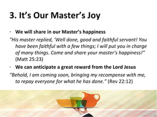 3. It’s Our Master’s Joy
- We will share in our Master’s happiness
"His master replied, 'Well done, good and faithful servant! You
have been faithful with a few things; I will put you in charge
of many things. Come and share your master's happiness!”
(Matt 25:23)
- We can anticipate a great reward from the Lord Jesus
“Behold, I am coming soon, bringing my recompense with me,
to repay everyone for what he has done.” (Rev 22:12)
 