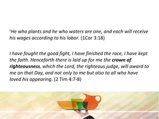 8 
He who plants and he who waters are one, and each will receive 
his wages according to his labor. (1Cor 3:18)
I have fought the good fight, I have finished the race, I have kept 
the faith. Henceforth there is laid up for me the crown of
righteousness, which the Lord, the righteous judge, will award to 
me on that Day, and not only to me but also to all who have 
loved his appearing. (2 Tim 4:7-8)
 