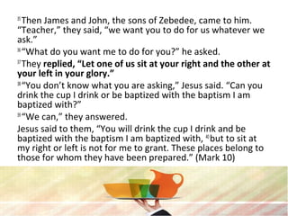 35
Then James and John, the sons of Zebedee, came to him.
“Teacher,” they said, “we want you to do for us whatever we
ask.”
36
“What do you want me to do for you?” he asked.
37
They replied, “Let one of us sit at your right and the other at
your left in your glory.”
38
“You don’t know what you are asking,” Jesus said. “Can you
drink the cup I drink or be baptized with the baptism I am
baptized with?”
39
“We can,” they answered.
Jesus said to them, “You will drink the cup I drink and be
baptized with the baptism I am baptized with, 40
but to sit at
my right or left is not for me to grant. These places belong to
those for whom they have been prepared.” (Mark 10)
 