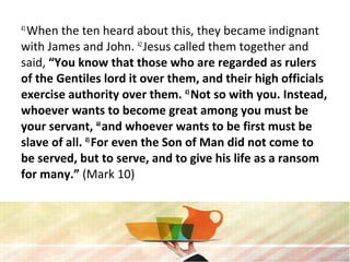 41
When the ten heard about this, they became indignant
with James and John. 42
Jesus called them together and
said, “You know that those who are regarded as rulers
of the Gentiles lord it over them, and their high officials
exercise authority over them. 43
Not so with you. Instead,
whoever wants to become great among you must be
your servant, 44
and whoever wants to be first must be
slave of all. 45
For even the Son of Man did not come to
be served, but to serve, and to give his life as a ransom
for many.” (Mark 10)
 