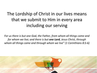 The Lordship of Christ in our lives means
that we submit to Him in every area
including our serving
For us there is but one God, the Father, from whom all things came and
for whom we live; and there is but one Lord, Jesus Christ, through
whom all things came and through whom we live” (1 Corinthians 8:5-6)
 
