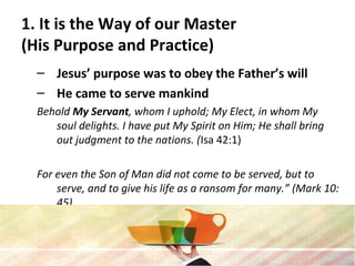 1. It is the Way of our Master
(His Purpose and Practice)
– Jesus’ purpose was to obey the Father’s will
– He came to serve mankind
Behold My Servant, whom I uphold; My Elect, in whom My
soul delights. I have put My Spirit on Him; He shall bring
out judgment to the nations. (Isa 42:1)
For even the Son of Man did not come to be served, but to
serve, and to give his life as a ransom for many.” (Mark 10:
45)
 