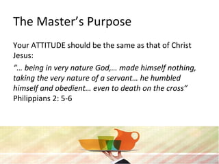 The Master’s Purpose
Your ATTITUDE should be the same as that of Christ
Jesus:
“… being in very nature God,… made himself nothing,
taking the very nature of a servant… he humbled
himself and obedient… even to death on the cross”
Philippians 2: 5-6
 