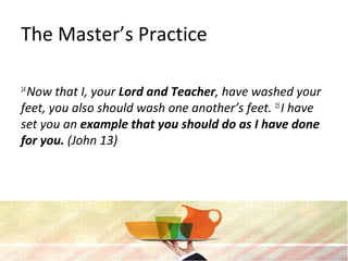 The Master’s Practice
14
Now that I, your Lord and Teacher, have washed your
feet, you also should wash one another’s feet. 15
I have
set you an example that you should do as I have done
for you. (John 13)
 