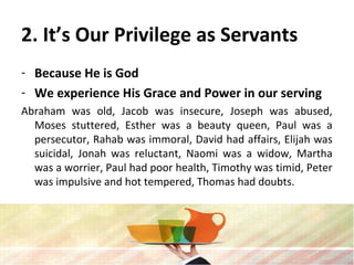 2. It’s Our Privilege as Servants
- Because He is God
- We experience His Grace and Power in our serving
Abraham was old, Jacob was insecure, Joseph was abused,
Moses stuttered, Esther was a beauty queen, Paul was a
persecutor, Rahab was immoral, David had affairs, Elijah was
suicidal, Jonah was reluctant, Naomi was a widow, Martha
was a worrier, Paul had poor health, Timothy was timid, Peter
was impulsive and hot tempered, Thomas had doubts.
 