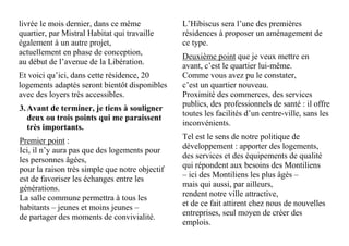 livrée le mois dernier, dans ce même
quartier, par Mistral Habitat qui travaille
également à un autre projet,
actuellement en phase de conception,
au début de l’avenue de la Libération.
Et voici qu’ici, dans cette résidence, 20
logements adaptés seront bientôt disponibles
avec des loyers très accessibles.
3.Avant de terminer, je tiens à souligner
deux ou trois points qui me paraissent
très importants.
Premier point :
Ici, il n’y aura pas que des logements pour
les personnes âgées,
pour la raison très simple que notre objectif
est de favoriser les échanges entre les
générations.
La salle commune permettra à tous les
habitants – jeunes et moins jeunes –
de partager des moments de convivialité.
L’Hibiscus sera l’une des premières
résidences à proposer un aménagement de
ce type.
Deuxième point que je veux mettre en
avant, c’est le quartier lui-même.
Comme vous avez pu le constater,
c’est un quartier nouveau.
Proximité des commerces, des services
publics, des professionnels de santé : il offre
toutes les facilités d’un centre-ville, sans les
inconvénients.
Tel est le sens de notre politique de
développement : apporter des logements,
des services et des équipements de qualité
qui répondent aux besoins des Montiliens
– ici des Montiliens les plus âgés –
mais qui aussi, par ailleurs,
rendent notre ville attractive,
et de ce fait attirent chez nous de nouvelles
entreprises, seul moyen de créer des
emplois.
 