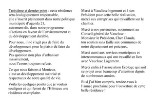 Troisième et dernier point : cette résidence
sera écologiquement responsable,
elle s’inscrit pleinement dans notre politique
municipale d’agenda 21,
autrement dit, dans notre programme
d’actions en faveur de l’environnement et
du développement durable.
Pour nous, il ne s’agit pas de faire du
développement pour le plaisir de faire du
développement.
Pas question non plus d’urbaniser
massivement,
nous l’avons toujours refusé.
Ce que nous faisons à Monteux,
c’est un développement maitrisé et
respectueux de notre qualité de vie.
Voilà les quelques points que je voulais
souligner et qui feront de l’Hibiscus une
résidence exemplaire.
Merci à Vaucluse logement et à son
Président pour cette belle réalisation,
merci aux entreprises qui travaillent sur le
chantier.
Merci à nos partenaires, notamment au
Conseil général de Vaucluse :
Monsieur le Président, Cher Claude,
ton soutien sans faille aux communes de
notre département est précieux.
Merci aussi aux services municipaux et
intercommunaux qui ont travaillé en lien
avec Vaucluse Logement.
Merci enfin à l’association Ecologe qui suit
ce projet avec beaucoup d’attention depuis
de nombreuses années.
Et si j’ai bien compris, rendez-vous à
l’année prochaine pour l’ouverture de cette
belle résidence !
 