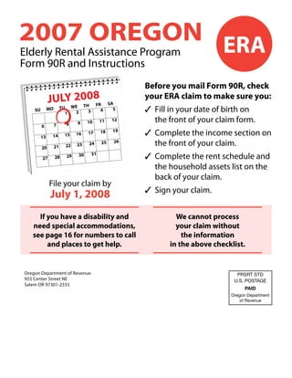 2007 OREGON ERA
Elderly Rental Assistance Program
Form 90R and Instructions
                                                             Before you mail Form 90R, check
              JULYW2008                                      your ERA claim to make sure you:
                                                      SA
                   E TH FR
                                                             ✓	 Fill in your date of birth on
                        TU
              MO                                        5
    SU                                           4
                                        3
                               2
                          1
                                                                the front of your claim form.
                                                       12
                                                 11
                                        10
                               9
                          8
                   7
         6
                                                             ✓	 Complete the income section on
                                                       19
                                                 18
                                        17
                               16
                          15
               14
         13
                                                                the front of your claim.
                                                        26
                                                 25
                                        24
                               23
                          22
                   21
         20

                                                             ✓	 Complete the rent schedule and
                                            31
                                   30
                          29
                   28
         27

                                                                the household assets list on the
                                                                back of your claim.
              File your claim by
                                                             ✓	 Sign your claim.
               July 1, 2008
     If you have a disability and                                     We cannot process
   need special accommodations,                                       your claim without
   see page 16 for numbers to call                                      the information
        and places to get help.                                     in the above checklist.


Oregon Department of Revenue                                                            PRSRT STD
955 Center Street NE                                                                   U.S. POSTAGE
Salem OR 97301-2555
                                                                                            PAID
                                                                                      Oregon Department
                                                                                          of Revenue
 