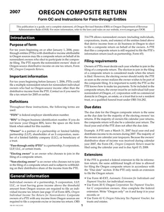 OreGOn COmPOsIte return
2007
                            Form OC and Instructions for Pass-through Entities
         This publication is a guide, not a complete statement, of Oregon Revised Statutes (ORS) or Oregon Department of Revenue
          Administrative Rules (OAR). For more information, refer to the laws and rules on our website, www.oregon.gov/DOR.


 Introduction                                                          314.778 allows nonresident owners (including individuals,
                                                                       corporations, trusts, and estates) of the entities listed above
                                                                       that derive income from or do business in Oregon to elect
Purpose of form
                                                                       to file a composite return on behalf of the owners. A PTE
For tax years beginning on or after January 1, 2006, pass-             that files a composite return is still required to file the PTE’s
through entities (PTEs) with distributive income attributable          information return (such as partnership, Form 65).
to Oregon sources may file a composite return on behalf of its
nonresident owners who elect to participate in the compos-
                                                                       Filing requirements
ite filing. The PTE reports the nonresident owners’ share of
Oregon-source distributive income on one tax return, Form              Owners of PTEs must decide each year whether to join in the
OC, Oregon Composite Return.                                           filing of a composite return. The election to join in the filing
                                                                       of a composite return is considered made when the return
Important information                                                  is filed. However, the electing owner should notify the PTE
                                                                       as soon as the owner realizes the owner wishes to be part of
For tax years beginning before January 1, 2006, PTEs could
                                                                       the composite filing. It is important to notify the PTE so the
file a multiple nonresident return for nonresident individual
                                                                       PTE knows how to make tax payments. To be included in the
owners who had no Oregon-source income other than the
                                                                       composite return, the owner must be an individual full-year
distributive income from the PTE. Contact us if you need to
                                                                       nonresident of Oregon, a C corporation with no commercial
file a tax return for 2005 or earlier.
                                                                       domicile in Oregon, an estate, or a trust that is not a resident
                                                                       trust, or a qualified funeral trust under ORS 316.282.
Definitions
                                                                       Due dates
Throughout these instructions, the following terms are
used:
                                                                       The due date for the Oregon composite return is the same
“FEIN” is federal employer identification number.                      as the due date for the majority of the electing owners’ tax
                                                                       returns. If the majority of owners file calendar year returns,
“BIN” is Oregon business identification number. If you do
                                                                       the composite return will also be a calendar year return. The
not know your Oregon BIN, leave the space on the form
                                                                       fiscal year end of the PTE does not affect the due date.
blank when asked for this number.
                                                                       Example. A PTE uses a March 31, 2007 fiscal year end and
“Owner” is a partner of a partnership or limited liability
                                                                       distributes income to its owners during 2007. The majority of
partnership (LLP), shareholder of an S corporation, mem-
                                                                       the owners are calendar year taxpayers. Because the owners’
ber of a limited liability company (LLC), or beneficiary of
                                                                       distributive share of income was received during calendar
a trust.
                                                                       year 2007, the Form OC, Oregon Composite Return must be
“Pass-through entity (PTE)” is a partnership, S corporation,
                                                                       filed using the calendar year and is due April 15, 2008.
LLP, LLC, or certain trusts.
“Electing owner” is an owner who chooses to join in the                extensions
filing of a composite return.
                                                                       If the PTE is granted a federal extension to file its informa-
“Non-electing owner” is an owner who chooses not to join
                                                                       tion return, the same additional length of time is allowed
in the filing of a composite return and is subject to withhold-
                                                                       for filing the Oregon composite return in accordance with
ing on their distributive share of the income from the PTE.
                                                                       the “Due date” section. If the PTE only needs an extension
                                                                       to file the Oregon return:
 General information                                                   • Use Form 40-EXT, Automatic Extension for Individuals and
                                                                         Payment Voucher, for individual owners;
Individual owners of a partnership, S corporation, LLP,
                                                                       • Use Form 20-V, Oregon Corporation Tax Payment Voucher,
LLC, or trust having gross income above the threshold
                                                                         for C corporation owners. Also complete the federal
amount from Oregon sources are required to file an indi-
                                                                         extension. Write “Oregon only” on it and keep it in your
vidual income tax return (see page 13 of Form 40N, Oregon
                                                                         records; or
Individual Income Tax Return for Nonresidents). Corporate
                                                                       • Use Form 41-V, Oregon Fiduciary Tax Payment Voucher, for
owners of a PTE with any income from Oregon sources are
required to file a corporate excise or income tax return. ORS            trusts and estates.
                                                                   1
150-101-154 (12-07)
 