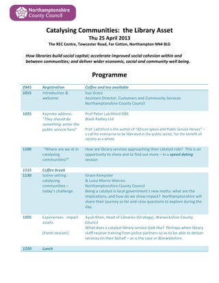 Catalysing Communities: the Library Asset
Thu 25 April 2013
The REC Centre, Towcester Road, Far Cotton, Northampton NN4 8LG
How libraries build social capital; accelerate improved social cohesion within and
between communities; and deliver wider economic, social and community well being.
Programme
0945 Registration Coffee and tea available
1015 Introduction &
welcome
Sue Grace
Assistant Director, Customers and Community Services
Northamptonshire County Council
1025 Keynote address:
“They should do
something: enter the
public service hero”
Prof Peter Latchford OBE
Black Radley Ltd
Prof. Latchford is the author of “African Igloos and Public Service Heroes” –
a call for enterprise to be liberated in the public sector, for the benefit of
society as a whole.
1100 “Where are we at in
catalysing
communities?”
How are library services approaching their catalyst role? This is an
opportunity to share and to find out more – in a speed dating
session
1115 Coffee break
1130 Scene-setting :
catalysing
communities –
today’s challenge
Grace Kempster
& Luiza Morris-Warren.
Northamptonshire County Council
Being a catalyst is local government’s new motto: what are the
implications, and how do we show impact? Northamptonshire will
share their journey so far and raise questions to explore during the
day.
1205 Experiences: impact
assets
(Panel session)
Ayub Khan, Head of Libraries (Strategy), Warwickshire County
Council
What does a catalyst library service look like? Perhaps when library
staff receive training from police partners so as to be able to deliver
services on their behalf – as is the case in Warwickshire.
1250 Lunch
 