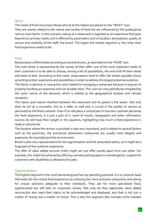 What
The needs of final consumers (those who sit at the tables) are placed on the “WHAT” axis.
They are mainly related to the nature and variety of food but are influenced by the quality/price
ratio as main factor. In this scenario, eating at a restaurant is regarded as an experience that goes
beyond our primary needs, and is affected by parameters such as location, atmosphere, quality of
service and reliability of the staff, the brand. The higher the market segment is, the richer their
food experience needs to be.

How
Restaurateurs differentiate according to several drivers, as described on the “HOW axis.
“HOW”
The main driver is represented by the variety of their offer: one of the most important needs of
their customers is to be able to choose, among a list of possibilities, the ones that fit their needs
and taste at best. According to this need, restaurateurs tend to offer the widest possible choice
restaurateurs
according to their experience and possibilities in order to address the largest potential audience.
This factor is decisive in raising the costs related to managing a restaurant because it requires to
properly handling an expensive and not durable store. This cost can only partially be mitigated by
ly
the cyclic nature of the demand, which is related to the geographical location and climate
variations.
The classic and mature interface between the restaurant and its guests is the waiter. Not only
does he act as a counselor, but as a seller as well and is crucial in the quality of service as
perceived by the final customer. Even if its role plays a central part in how the customer perceives
the food experience, it is just a part of it: word of mouth, newspapers and other information
sources do still have their weight in the equation, highlighting how much a food experience is
really a cultural one.
The location where the service is provided is also very important, and is related to several factors
and
such as the proximity, the exclusivity (downtown restaurants are usually more elegant and
expensive, for example),and the environment.
Brand is also very representative for the segmentation and the associated values, as it might be a
huge part of the customer experience.
The offer of value added services (VAS) might set one offer worlds apart from one other. For
example, this might be achieved by offering a private parking space or a kindergarten, support for
customers with disabilities or allowance for pets.

Segmentation
The highest segment is the most demanding and has top spending potential. It is a customer base
that looks for the richest food experience by choosing the more exclusive restaurants and asking
for unique solutions adequate to their standards. They ask for more specialized food,
utions
sophisticated but still with an important variety. Not only do they appreciate value added
services,but also need their status to be acknowledged and displayed, and that is not just a
matter of money but a matter of choice. This is why this segment also includes niche markets

11

 