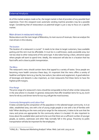 External Analysis
As of the market analysis made so far, the target market is that of providers of any possible food
experience. From this viewpoint even automatic vending machine providers may be a possible
target. Considering that of restaurateurs as potential target is just a way to focus on a specific
market.

Main drivers in restaurant industry
Restaurateurs are the main target of Biberatica, its main source of revenues. Here we analyze the
main drivers in this industry.
The location
The location of a restaurant is crucial.3 It needs to be close to target customers, have available
parking and the rent must be afforda
affordable. It must be in a well-known, easily accessible area, but
known,
not too close to other restaurants of the same type. It also takes having a clean, attractive space
where people will want to spend time. Ideally, the restaurant will also be in a location that h
has
foot traffic and is close to public transportation.
The Menu
The restaurant's menu should contain items that appeal to a variety of tastes. Since people are
becoming more health conscious these days, it's important that the menu offers a variety of
healthier and lighter items (e.g. low fat, low sodium, low calorie and vegetarian). A good selection
thier
of beverages and desserts is also important, as most restaurants find these items to h
have the
highest profit margins.
Price Range
The price range of a restaurant’s menu should be comparable to that of other similar restaurants
nt’s
in the area where it is located. In general, restaurants that offer breakfast items for €4-€7, lunch
items for €6-€12 and dinner items for €10
€12
€10-€25 will get the most business.
Community Demographics and Labour Pool
mographics
It takes considering the composition of the population in the selected target community. Is it an
older, established area, one with a lot of young single people or one with a lot of families with
kids? When deciding on the menu and price range for the restaurant, it takes to be sure that the
and
menu and prices are appropriate for the community where it is located. It’s also important to
know about the available labor pool and to be sure that there are a sufficient number of younger
people, as waiters, waitresses and other help normally fall in this group. Proximity to public
eople,
transportation will also be important for the employees.

3

KING, B.J. “Restaurant Marketing Analysis” eHow. Web. Last visit: 2013.01.20
Restaurant
.
16

 