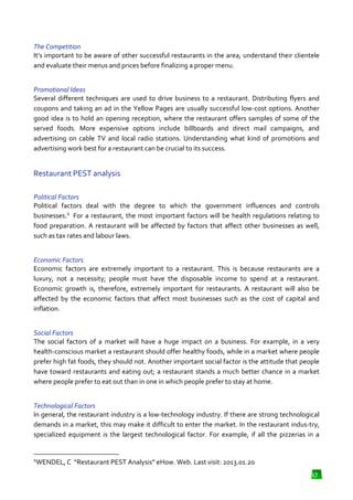 The Competition
It’s important to be aware of other successful restaurants in the area, understand their clientele
and evaluate their menus and prices before finalizing a proper menu.
Promotional Ideas
Several different techniques are used to drive business to a restaurant. Distributing flyers and
coupons and taking an ad in the Yellow Pages are usually succe
successful low-cost options. Another
cost
good idea is to hold an opening reception, where the restaurant offers samples of some of the
served foods. More expensive options include billboards and direct mail campaigns, and
advertising on cable TV and local radio stations. Understanding what kind of promotions and
stations.
advertising work best for a restaurant can be crucial to its success.

Restaurant PEST analysis
Political Factors
Political factors deal with the degree to which the government influences and controls
businesses.4 For a restaurant, the most important factors will be health regulations relating to
food preparation. A restaurant will be affected by factors that affect other businesses as well,
such as tax rates and labour laws.
h
Economic Factors
Economic factors are extremely important to a restaurant. This is because restaurants are a
luxury, not a necessity; people must have the disposable income to spend at a restaurant.
Economic growth is, therefore, extremely important for restaurants. A restaurant wi also be
will
affected by the economic factors that affect most businesses such as the co of capital and
cost
inflation.
Social Factors
The social factors of a market will have a huge impact on a business. For example, in a very
health-conscious market a restaurant should offer healthy foods, while in a market where people
conscious
restaurant
prefer high fat foods, they should not. Another important social factor is the attitude that people
have toward restaurants and eating out; a restaurant stands a much better chance in a market
where people prefer to eat out than in one in which people prefer to stay at home.
Technological Factors
In general, the restaurant industry is a low technology industry. If there are strong technological
low-technology
demands in a market, this may make it difficult to enter the market. In the restaurant indus
indus-try,
specialized equipment is the largest technological factor. For example, if all the pizzerias in a

4

WENDEL, C “Restaurant PEST Analysis” eHow. Web. Last visit: 2013.01.20
17

 
