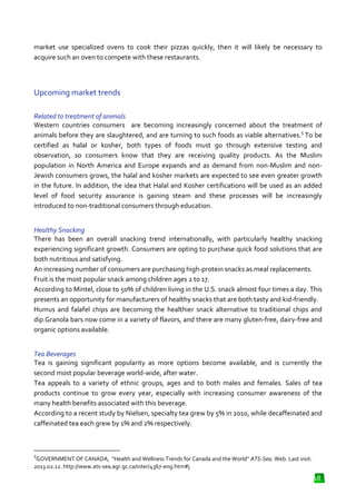 market use specialized ovens to cook their pizzas quickly, then it will likely be necessary to
acquire such an oven to compete with these restaurants.

Upcoming market trends
Related to treatment of animals
Western countries consumers are becoming increasingly concerned about the treatment of
animals before they are slaughtered, and are turning to such foods as viable alternatives.5 To be
viable
certified as halal or kosher, both types of foods must go through extensive testing and
observation, so consumers know that they are receiving quality products. As the Muslim
population in North America and Europe expands and as demand from non
demand
non-Muslim and nonJewish consumers grows, the halal and kosher markets are expected to see even greater growth
in the future. In addition, the idea that Halal and Kosher certifications will be used as an added
level of food security assurance is gaining steam and these processes will be increasingly
is
introduced to non-traditional consumers through education.
l
Healthy Snacking
There has been an overall snacking trend internationally, with particularly healthy snacking
experiencing significant growth. Consumers are opting to purchase quick food solutions that are
h.
both nutritious and satisfying.
An increasing number of consumers are purchasing high protein snacks as meal replacements.
high-protein
Fruit is the most popular snack among children ages 2 to 17.
According to Mintel, close to 50% of children living in the U.S. snack almost four times a day. This
ing
presents an opportunity for manufacturers of healthy snacks that are both tasty and kid
kid-friendly.
Humus and falafel chips are becoming the healthier snack alternative to traditional chips and
alternative
dip.Granola bars now come in a variety of flavors, and there are many gluten
gluten-free, dairy-free and
organic options available.
Tea Beverages
Tea is gaining significant popularity as more options become available, and is current the
currently
second most popular beverage world
world-wide, after water.
Tea appeals to a variety of ethnic groups, ages and to both males and females. Sales of tea
products continue to grow every year, especially with increasing consumer awareness of the
many health benefits associated with this beverage.
According to a recent study by Nielsen, specialty tea grew by 5% in 2010, while decaffeinated and
caffeinated tea each grew by 1% and 2% respectively.

5

GOVERNMENT OF CANADA, “Health and Wellness Trends for Canada and the World” ATS
ATS-Sea. Web. Last visit:
2013.02.12. http://www.ats-sea.agr.gc.ca/inter/4367
sea.agr.gc.ca/inter/4367-eng.htm#j

18

 