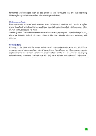 Fermented tea beverages, such as iced green tea and kombucha tea, are also becoming
increasingly popular because of their relation to digestive hea
health.
Mediterranean Foods
Many consumers consider Mediterranean foods to be much healthier and contain a higher
proportion of nutrients. Food items, which have especially gained popularity, include olives, olive
oil, fish, herbs, spices and red wine.
There is growing consumer awareness of the health benefits, quality and taste of these products,
which are believed to fend off health problems like heart attacks, Alzheimer's disease, and
diabetes.

Competitors
Focusing on the more specific market of companies providing App and Web Sites services to
restaurant industry, our map shows a set of competitors. Most of them provide restaurateurs with
applications meant to support waiters. The ones who focus on the final consumer are developing
complementary supportive services but are very little focused on customer’s experience.

19

 