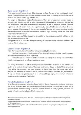 Buyer power – high threat
Final customers will expect to use Biberatica App for free. The use of low cost Apps is widely
spread (their sensitivity to price is relatively low) but the need for building a critical mass on the
vity
demand side will ask for the app to be for free.6
The target of Biberatica is made of restaurateurs. There are already many services meant to
promote their visibility and able to collect reviews and critiques by final consumers such as Yelp
e
consumers,
7
and Tripadvisor . The main difference with Biberatica is that it proposes a reach customer
experience not only before having the experience, but also while the consumer lives it, by the
service provider (the restaurant). Anyway, the spread of already well known brands promoting
ervice
mature experiences in leisure time markets creates a high switching barrier for both, final
consumers and restaurateurs.
A key for the success of Biberatica will be its usability by the restaurateurs, which will have to edit
and compose his menu on line.
An opportunity is to value the complementarity of such services to Biberatica and take ad
advantage of their critical mass.

Supplier power – high threat
From this viewpoint, the richness of the value proposed by Biberatica is:
•
For final consumers: the dimension of the involved audience (critical mass) ensures a
proportional richness of the social experience.
•
For restaurateurs: dimension of the involved audience (critical mass) ensures the best
visibility and opportunity to enlarge his customer base.
•
The ability of Biberatica to attract a conspicuous customer base is related to the richness and
quality of its content of information. The major contribution should be that of final consumers.
should
They will be the co-creators and main providers of the content. Once the critical mass will be
creators
reached, the credibility of Biberatica will be a lock in value for such providers. But, meanwhile, a
lock-in
strong and effective proposition needs to be addressed to get a proper momentum in terms of
on
consumers and restaurateurs’ attention.
s

Threat of substitutes- low threat
Several similar services are being developed but they do not focus on the customer experience
and do not provide a really perceivable value to final consumers. Plus, they are focusing on the
y
general market and specializing on specific features related to ease payments, coupons and
special offers, the ability to book tables in restaurants

6

More than 12bn downloads, about 3bn users, 4 downloads per user. http://www.slideshare.net/shwetaj/mobile
http://www.slideshare.net/shwetaj/mobileapplications-7455683
7
User Reviews and Recommendations of Top Restaurants, Shopping, Nightlife, Entertainment, Services and More
Entertainment,
atYelp: www.yelp.com
Unbiased hotel reviews, photos and traveladviceforhotels and vacations - Compare priceswithjustoneclick:
www.tripadvisor.com

22

 