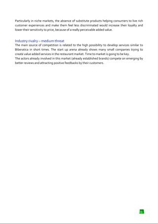 Particularly in niche markets, the absence of substitute products helping consumers to live rich
absence
customer experiences and make them feel less discriminated would increase their loyalty and
lower their sensitivity to price, because of a really perceivable added value.

Industry rivalry – medium threat
m
The main source of competition is related to the high possibility to develop services similar to
Biberatica in short times. The start up arena already shows many small companies trying to
create value added services in the restaurant market. Time to market is going to be key.
The actors already involved in this market (already established brands) compete on emerging by
better reviews and attracting positive feedbacks by their customers.

23

 