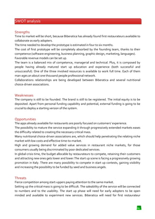 SWOT analysis
Strengths
Time to market will be short, because Biberatica has already found first restaurateurs available to
collaborate as early adopters.
The time needed to develop the prototype is estimated in four to six months.
The cost of first prototype will be completely absorbed by the founding team, thanks to their
competence (software engineering, business planning, graphic design, marketing, languages).
Favorable revenue models can be set up.
The team is a balanced mix of competence, managerial and technical. Plus, it is composed by
people having already matured start up education and experience (both successful and
ready
unsuccessful). One of the three involved resources is available to work full time. Each of them
man-ages an about one thousand people professional network.
ages
Collaborations relationships are being developed between Biberatica and several nutritio
e
nutritional
choice-driven associations.

Weaknesses
The company is still to be founded. The brand is still to be registered. The initial equity is to be
deposited. Apart from personal funding capability and potential, external funding is going to be
potential,
crucial to deploy a starting version of the system.

Opportunities
The apps already available for restaurants are poorly focused on customers’ experience.
The possibility to mature the service expanding it through progressively extended markets eases
progressively
the difficulty related to creating the necessary critical mass.
Many nutritional choice-driven associations are, which should help penetrating the relating niche
driven
market with low costs and effective time
time-to-market.
High and growing demand for added value services in restaurant niche markets, for those
consumers usually being discriminated by poor dedicated services.
In global crisis time, the budget allocable by restaurateurs to compete, retaining their customers
and attracting new ones gets lower and lower.The start up scene is facing a progressively growing
acting
promotion in Italy. There are many possibility to compete in start up contests, gaining visibility
and increasing the possibility to be fund by seed and business angels.
funded

Threats
Fierce competition among start-uppers paying attention to the same market.
-uppers
Setting up the critical mass is going to be difficult. The saleability of the service will be connected
to numbers and to the usability. The start up phase will need for early adopters to be open
minded and available to experiment new services. Biberatica will need for first restaurateur

24

 