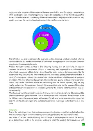 pretty much be considered high potential because guarded by specific category associations,
which can become very important partners, helping Biberatica to penetrate them because of its
Added Value characteristics. Accessing those markets through category associations should help
through
quickly penetrate the markets keeping low costs in terms of commercial force.

That of niches can also be considered a favorable context to set up a network market, where a
sensitive demand is a prolific environment of consumers willing to spread their valuable customer
experiences through word of mouth.
Another favorable context is that of the following market, that of passionate. In western
countries the cultural phenomenon of food is spreading, well supported by s
social networks,
where food-experience addicted share their thoughts, taste, recipes, stories connected to the
experience
place where they consume, etc. This kind of audience produces a great quantity of information in
terms of revisions and critiques (co
(co-creation) and can be considered a highly potential source of
d
promotion. This kind of demand pays high attention to food quality and customer experience.
Even if they can be considered a little less demanding than the former segment, they are very
careful and precise. The expansion through this segment is crucial for the success of Biberatica
and social network will be decisive in succeeding, making the personal waiter even more easy
easy-touse and catchy.
After having grown the service through the first two, more restricted, markets, Biberatica will be
restricted,
offered to the more general market, that of more conventional consumers. Here numbers make
the difference and the personal waiter will succeed if it will have become very intuitive to use, but
also if it will have become part of a real social experience, involving a real critical mass of final
users.
Geography
One of the main driver, from final customer’s perspective, is going to be the translating function.
That means focusing on tourism will be key for initially penetrating the restaurant market.
Italy is one of the best tourist attracting sites in Europe, it is the geographic market the working
group better knows and it is the one more suitable to catch the greatest starting audience with
27

 