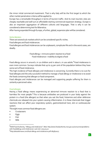 the minor initial commercial investment. That is why Italy will be the first target to which the
investment.
other market penetration criteria will be applied to.
Europe has a remarkable throughput in terms of tourism traffic. And its main touristic sites are
cheaply reachable and well suit an affordable starting commercial expansion strategy. Europe is
affordable
also an important aggregation of different cultures and languages. That is why it can be
considered a determining test for Biberatica.
After having expanded through Europe, a further, global, expansion plan will be considered.
plan
Niche Markets
There are several sub-markets which can be considered specific niches.
markets
Food allergies and food intolerances
Food allergies and food intolerances can be unpleasant, complicate life and in the worst cases, are
deadly.
Food allergy = immune system reaction to a food
Food intolerance = inability to digest a food
Food allergy occurs in around 1 in 20 children and in about 1 in 100 adults 8 Food intolerance is
children
adults.
even more common. Surveys indicate that up to 25 per cent of the population believe they have
the
some sort of food intolerance.
The high incidence of food allergies and intolerance is concerning. Currently there is no cure for
food allergies and the only successful method to manage a food allergy or intolerance is to avo
avoid
the foods containing that allergen or food component.
Food allergies and intolerances can be managed and supporting people suffering for them is
certainly a perceived value.
Food allergies
Having a food allergy means experiencing an abnormal immune reaction to a food that is
harmless for most people.9 This is because antibodies are produced in your body against the
protein in a food (the allergen) so that when you eat the food, histamine and other defensive
chemicals are released into your system causing inflammation. It is these chemicals that trigger
icals
reactions that can affect your respiratory system, gastrointestinal tract, skin or cardiovascular
system.
The eight most common food allergens are:
•
Crustaceans
•
Eggs
•
Fish
•
Milk
8

NSW Food Authority, “Allergy and intolerance”. Web. http://www.foodauthority.nsw.gov.au/consumers/problems
http://www.foodauthority.nsw.gov.au/consumers/problemswith-food/allergy-and-intolerance/. Last visit: 2013.03.10
.
9
http://ebookbrowse.com/food-allergy
allergy-and-intolerance-pdf-d65870027

28

 