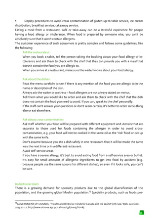 •
Deploy procedures to avoid cross contamination of gluten up to table service, ice cream
distribution, breakfast service, tak
takeaway service.
Eating a meal from a restaurant, café or take away can be a stressful experience for people
take-away
having a food allergy or intolerance. When food is prepared by someone else, you can’t be
absolutely sure that it won’t contain allergens.
The customer experience of such consumers is pretty complex and follows some guidelines, like
er
the following:
Tell the restaurateur
When you book a table, tell the person taking the booking about your food allergy or in
intolerance and ask them to check with the chef that they can provide you with a meal that
that
doesn’t contain the food you are allergic to.
When you arrive at a restaurant, make sure the waiter knows about your food allergy.
Ask about the dishes
Read the menu carefully to see if there is any mention of the food you are allergic to in the
name or description of the dish.
Always ask the waiter or waitress – food allergens are not always stated on menus.
Tell them what you would like to order and ask them to check with the chef that the dish
does not contain the food you need to avoid. If you can, speak to the chef personally.
he
If the staff can’t answer your questions or don’t seem certain, it’s better to order some
some-thing
else or eat elsewhere.
Ask about cross-contamination
contamination
Ask staff whether your food will be prepared with different equipment and utensils that are
prepared
separate to those used for foods containing the allergen in order to avoid cross
crosscontamination, e.g. your food will not be cooked in the same oil as the ‘risk’ food or cut up
with the same knife.
Don’t assume because you ate a dish safely in one restaurant that it will be made the same
way the next time or in a different restaurant.
Avoid self-service areas
If you have a severe allergy, it’s best to avoid eating food from a self service area or buffet.
self-service
It’s easy for small amounts of allergenic ingredients to get into food by accident (e.g.
because people use the same spoons for different dishes), so even if it looks safe, you can’t
be sure.

Halal/Kosher Diets
There is a growing demand for specialty products due to the global diversification of the
population, and the growing global Muslim population.13 Specialty products, such as foods pre
pre13

GOVERNMENT OF CANADA, “Health and Wellness Trends for Canada and the World” ATS
,
ATS-Sea. Web. Last visit:
2013.02.12. http://www.ats-sea.agr.gc.ca/inter/4367
sea.agr.gc.ca/inter/4367-eng.htm#j

31

 