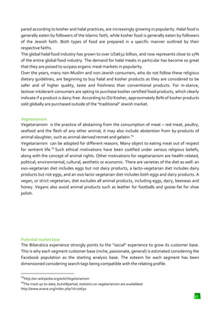 pared according to kosher and halal practices, are increasingly growing in popularity. Halal food is
generally eaten by followers of the Islamic faith, while kosher food is generally eaten by followers
of the Jewish faith. Both types of food are prepared in a specific manner outlined by their
respective faiths.
The global halal food industry has grown to over US$632 billion, and now represents close to 17%
of the entire global food industry. The demand for halal meats in particular has become so great
that they are poised to surpass organic meat markets in popularity.
Over the years, many non-Muslim an non-Jewish consumers, who do not follow these religious
Muslim and
Jewish
dietary guidelines, are beginning to buy halal and kosher products as they are considered to be
safer and of higher quality, taste and freshness than conventional products. For in
in-stance,
lactose-intolerant consumers are opting to purchase kosher certified food products, which clearly
tolerant
indicate if a product is dairy-free. According to OU Kosher, approximately 80% of kosher products
free.
sold globally are purchased outside of the "traditional" Jewish market
market.
Vegetarianism
Vegetarianism is the practice of abstaining from the consumption of meat – red meat, poultry,
seafood and the flesh of any other animal; it may also include abstention from by
by-products of
14
animal slaughter, such as animal
animal-derived rennet and gelatin.
Vegetarianism can be adopted for different reasons. Many object to eating meat out of respect
for sentient life.15 Such ethical motivations have been codified under various religious beliefs,
along with the concept of animal rights. Other motivations for vegetarianism are health
motivations
health-related,
political, environmental, cultural, aesthetic or economic. There are varieties of the diet as well: an
ovo-vegetarian diet includes eggs but not dairy products, a lacto vegetarian diet includes dairy
vegetarian
lacto-vegetarian
products but not eggs, and an ovo lacto vegetarian diet includes both eggs and dairy products. A
ovo-lacto
vegan, or strict vegetarian, diet excludes all animal products, including eggs, dairy, beeswax and
honey. Vegans also avoid animal products such as leather for footballs and goose
and goose-fat for shoe
polish.

Potential market base
The Biberatica experience strongly points to the “social” experience to grow its customer base.
This is why each segment customer base (niche, passionate, general) is estimated considering the
Facebook population as the starting analysis base. The esteem for each segment has been
dimensioned considering search tags being compatible with the relating profile.
14

http://en.wikipedia.org/wiki/Vegetarianism
The most up-to-date, butstillpartial, statistics on vegetarianism are availableat
date,
http://www.evana.org/index.php?id=70650
15

32

 