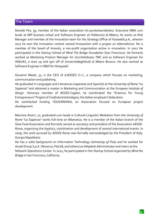 The Team
Daniele Pes, 39, member of the Italian association Un puntomacrobiotico. Executive MBA cum
.
laude at MIP business school and Software Engineer at Politecnico di Milano he works as Risk
Milano,
Manager and member of the Innovation team for the Strategy Office of FastwebS.p.A. wherein
FastwebS.p.A.,
2011 he won the innovation contest named Innovaction with a project on telemedicine. He is
member of the board of Innovits a non-profit organization active in innovation. In 2012 He
Innovits,
profit
participated in the Startup School of Mind The Bridge Foundation (San Francisco). He formerly
pated
worked as Marketing Product Manager for ZucchettiAxess TMC and as Software En
Engineer for
INQUAS, a start up and spin off of UniversitàdegliStudi di Milano Bicocca He also worked as
,
Bicocca.
Software Engineer in R&D for Honeywell
Honeywell.
Giovanni Maieli, 31, is the CEO of ILIENSES S.r.l., a company which focuses on marketing,
,
communication and publishing.
He graduated in Languages and Literatures (Japanese and Spanish) at the University of Rome "La
Sapienza" and obtained a master in Marketing and Communication at the European Institute of
Design. Honorary member of AEGEE-Cagliari, he coordinated the "Erasmus for Young
.
e
Entrepreneurs" Project of ConfindustriaSardegna, the Italian employer's federation.
ConfindustriaSardegna,
He contributed funding YOUSARDINIA, an Association focused on European project
YOUSARDINIA,
development.
Maurizio Atzori, 27, graduated cum laude in Cultural
Cultural-Linguistic Mediation from the University of
istic
Rome "La Sapienza" works full time on Biberatica. He is a member of the Italian branch of the
Slow Food Association and formerly served as secretary and president of the Association AEGEERoma, organizing the logistics, coordination and development of several international events. In
,
2009, the work pursued by AEGEE
AEGEE-Roma was formally acknowledged by the President of Italy,
Giorgio Napolitano.
He has a solid background on Information Technology (University of Pisa and he worked for
(University
Pisa)
Acotel Group S.p.A. (Noverca, FlyCell, and others) as Helpdesk Administrator and intern at the
Network Operations Center. In 2012, he participated in the Startup School organized by Mind the
Bridge in San Francisco, California.

39

 