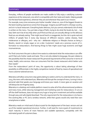 Summary
Everyday, millions of people worldwide are made unable to fully enjoy a satisfying customer
experience at the restaurant, one which is compatible with their taste and needs. Helping people
live the best food experience, wherever they are and whenever they want is our mission.
For example, every time someone puts his/her traveller’ shoes on, one of the biggest threats to
the best traveling experience comes from language. Imagine yourself travel in a foreign country,
and sit in a local restaurant. Everything looks delicious, but you cannot understand a bit of what
is written on the menu. You just take a leap of faith, trying to do what the locals do, but … too
bad, faith won’t be of any help when you’ll find out that you are actually allergic to the delicious
food you are already eating. That might sound harsh or exaggerate, but the risk is quite real and
millions of people face it every day because of different reasons: coeliac disease, food
intolerances or allergies, and – why not – deliberate religious or lifestyle choices as being a
Muslim, Jewish or simply vegan or on a diet. Customers’ needs are a precious source of information to restaurateurs. And leaving things to fate might cause huge economic and legal
inconveniences.
For final consumers the pain is about time waste to understand what the restaurateurs can offer
and if that suits his/her needs and taste. This is not only related to language; the pain relates to
the possibility that the chosen restaurant fits personal requirements of the consumer in terms of
taste, health, extra services. How can consumers find the closest restaurant which better suits
their needs?
From the restaurateurs’ point of view, the opportunity is about taking advantage of their
possibility to differentiate in the highly competitive market of food by means of specialized and
more customer tailored services.
Biberatica will allow consumers stop gesticulating to waiters and try to understand the menu. In
2013, the menu will understand you. Biberatica will disrupt the concept of menu, turning it into a
personal valet that speaks your language and knows your needs. It never goes on vacation and
will always be one fingertip away.
Biberatica is a desktop and mobile platform meant to solve all of the aforementioned problems
and many more, while reducing management and marketing costs for restaurateurs. It runs on
off-the-shelf hardware, does not require any huge or long term investment and will be available
through easy and safe digital download. The only requirement for the restaurateurs is to have a
fine working Mac or PC and a wireless network, while their guests would only need their own
smartphone or tablet.
Biberatica needs an initial seed of about €200k for the deployment of the basic version and set
up of the needed operational structure. Further, it will need for more €300k of investments to
reach maturity in terms of more features and scalable operations, compatibly with the
estimated growth of customers base.

 