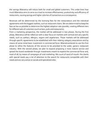 the savings Biberatica will induce both for small and global customers. This under-lines how
much Biberatica aims to serve as a tool to increase effectiveness, productivity and efficiency of
restaurants, causing savings and higher volumes of transactions as a consequence.
Revenues will be determined by the licensing fees for the restaurateurs and the individual
agreements with the biggest realities, such as restaurant chains. We are determined to keep the
fees as low as possible to determine the highest adoption rate possible, creating different tiers
for different sets of customers (such as bars, pubs and restaurants).
From a marketing perspective, the market will be addressed in two phases. During the first
phase, Biberatica will be rolled out with a clear focus on markets with vertical and very specific
needs, such as coeliacs, allergics, vegans and vegetarians. Those markets will be addressed
through specific agreements to be established with their relating category associations and by
means of some initial basic investment in commercial force. Biberaticaintends to use this first
phase to refine the features of the service to be provided to the wider, generic restaurant
industry. With the second phase, we plan to expand proposing a more mature service and
spread the brand worldwide through investments meant to expand the commercial force and,
most of all, by means of campaigns of viral marketing. We count of word of mouth: the clients
with special needs pay a lot of attention to the search for restaurants compatible with their
needs and are very active on socials and specialized sites.

 