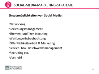 18
Einsatzmöglichkeiten von Social Media:
•Networking
•Beziehungsmanagement
•Themen- und Trendscouting
•Wettbewerbsbeobachtung
•Öffentlichkeitsarbeit & Marketing
•Service- bzw. Beschwerdemanagement
•Recruiting etc.
•Vertrieb?
SOCIAL-MEDIA-MARKETING-STRATEGIE
 