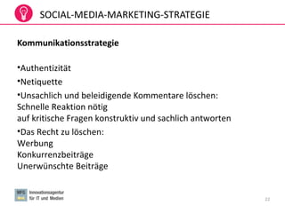 SOCIAL-MEDIA-MARKETING-STRATEGIE
Kommunikationsstrategie
•Authentizität
•Netiquette
•Unsachlich und beleidigende Kommentare löschen:
Schnelle Reaktion nötig
auf kritische Fragen konstruktiv und sachlich antworten
•Das Recht zu löschen:
Werbung
Konkurrenzbeiträge
Unerwünschte Beiträge
22
 