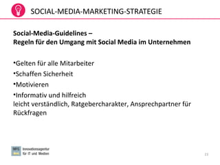 SOCIAL-MEDIA-MARKETING-STRATEGIE
Social-Media-Guidelines –
Regeln für den Umgang mit Social Media im Unternehmen
•Gelten für alle Mitarbeiter
•Schaffen Sicherheit
•Motivieren
•Informativ und hilfreich
leicht verständlich, Ratgebercharakter, Ansprechpartner für
Rückfragen
23
 