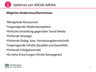 24
Gefahren von SOCIAL-MEDIA
Mögliche Hindernisse/Hemmnisse:
•Mangelnde Ressourcen
•Ungenügende Medienkompetenz
•Kritische Einstellung gegenüber Social Media
•Fehlende Strategie
•Fehlende Dialog- bzw. Vernetzungsbereitschaft
•Ungenügende Inhalte (Qualität und Quantität)
•Fehlende Erfolgskontrolle
•Zu hohe Erwartungen (Virale Kampagnen)
 