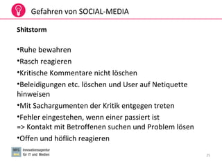 25
Gefahren von SOCIAL-MEDIA
Shitstorm
•Ruhe bewahren
•Rasch reagieren
•Kritische Kommentare nicht löschen
•Beleidigungen etc. löschen und User auf Netiquette
hinweisen
•Mit Sachargumenten der Kritik entgegen treten
•Fehler eingestehen, wenn einer passiert ist
=> Kontakt mit Betroffenen suchen und Problem lösen
•Offen und höflich reagieren
 