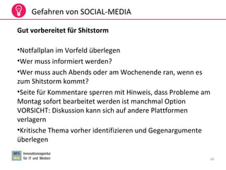 26
Gefahren von SOCIAL-MEDIA
Gut vorbereitet für Shitstorm
•Notfallplan im Vorfeld überlegen
•Wer muss informiert werden?
•Wer muss auch Abends oder am Wochenende ran, wenn es
zum Shitstorm kommt?
•Seite für Kommentare sperren mit Hinweis, dass Probleme am
Montag sofort bearbeitet werden ist manchmal Option
VORSICHT: Diskussion kann sich auf andere Plattformen
verlagern
•Kritische Thema vorher identifizieren und Gegenargumente
überlegen
 