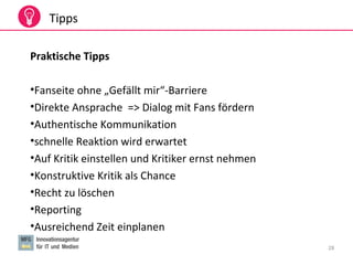 28
Tipps
Praktische Tipps
•Fanseite ohne „Gefällt mir“-Barriere
•Direkte Ansprache => Dialog mit Fans fördern
•Authentische Kommunikation
•schnelle Reaktion wird erwartet
•Auf Kritik einstellen und Kritiker ernst nehmen
•Konstruktive Kritik als Chance
•Recht zu löschen
•Reporting
•Ausreichend Zeit einplanen
 