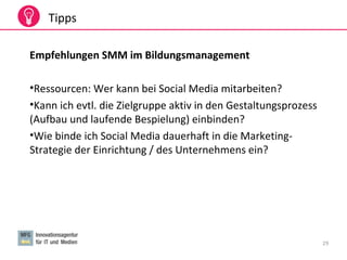 29
Tipps
Empfehlungen SMM im Bildungsmanagement
•Ressourcen: Wer kann bei Social Media mitarbeiten?
•Kann ich evtl. die Zielgruppe aktiv in den Gestaltungsprozess
(Aufbau und laufende Bespielung) einbinden?
•Wie binde ich Social Media dauerhaft in die Marketing-
Strategie der Einrichtung / des Unternehmens ein?
 