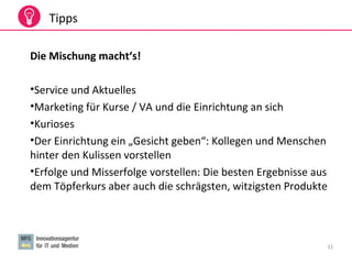 31
Tipps
Die Mischung macht‘s!
•Service und Aktuelles
•Marketing für Kurse / VA und die Einrichtung an sich
•Kurioses
•Der Einrichtung ein „Gesicht geben“: Kollegen und Menschen
hinter den Kulissen vorstellen
•Erfolge und Misserfolge vorstellen: Die besten Ergebnisse aus
dem Töpferkurs aber auch die schrägsten, witzigsten Produkte
 