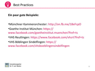 32
Best Practices
Ein paar gute Beispiele:
•Münchner Kammerorchester: http://on.fb.me/18eFcpO
•Goethe Institut München: https://
www.facebook.com/goetheinstitut.muenchen?fref=ts
•VHS Reutlingen: https://www.facebook.com/vhsrt?fref=ts
•VHS Böblingen Sindelfingen: https://
www.facebook.com/vhsboeblingensindelfingen
 