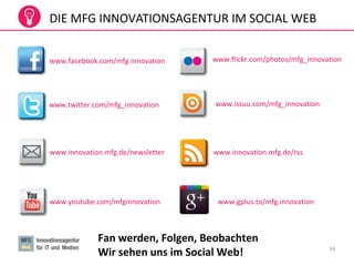 34
DIE MFG INNOVATIONSAGENTUR IM SOCIAL WEB
www.facebook.com/mfg.innovation
www.twitter.com/mfg_innovation
www.innovation.mfg.de/newsletter
www.youtube.com/mfginnovation
www.innovation.mfg.de/rss
www.issuu.com/mfg_innovation
www.flickr.com/photos/mfg_innovation
Fan werden, Folgen, Beobachten
Wir sehen uns im Social Web!
www.gplus.to/mfg.innovation
 