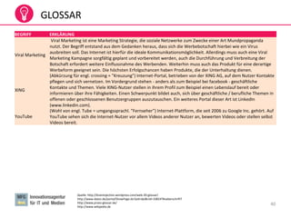 40
GLOSSAR
Quelle: http://braininjection.wordpress.com/web-20-glossar/
http://www.datev.de/portal/ShowPage.do?pid=dpi&nid=108247#ueberschrift7
http://www.prseo-glossar.de/
http://www.wikipedia.de
BEGRIFF ERKLÄRUNG
Viral Marketing
Viral Marketing ist eine Marketing Strategie, die soziale Netzwerke zum Zwecke einer Art Mundpropaganda
nutzt. Der Begriff entstand aus dem Gedanken heraus, dass sich die Werbebotschaft hierbei wie ein Virus
ausbreiten soll. Das Internet ist hierfür die ideale Kommunikationsmöglichkeit. Allerdings muss auch eine Viral
Marketing Kampagne sorgfältig geplant und vorbereitet werden, auch die Durchführung und Verbreitung der
Botschaft erfordert weitere Einflussnahme des Werbenden. Weiterhin muss auch das Produkt für eine derartige
Werbeform geeignet sein. Die höchsten Erfolgschancen haben Produkte, die der Unterhaltung dienen.
XING
(Abkürzung für engl. crossing = "Kreuzung") Internet-Portal, betrieben von der XING AG, auf dem Nutzer Kontakte
pflegen und sich vernetzen. Im Vordergrund stehen - anders als zum Beispiel bei facebook - geschäftliche
Kontakte und Themen. Viele XING-Nutzer stellen in ihrem Profil zum Beispiel einen Lebenslauf bereit oder
informieren über ihre Fähigkeiten. Einen Schwerpunkt bildet auch, sich über geschäftliche / berufliche Themen in
offenen oder geschlossenen Benutzergruppen auszutauschen. Ein weiteres Portal dieser Art ist LinkedIn
(www.linkedin.com).
YouTube
(Wohl von engl. Tube = umgangssprachl. "Fernseher") Internet-Plattform, die seit 2006 zu Google Inc. gehört. Auf
YouTube sehen sich die Internet-Nutzer vor allem Videos anderer Nutzer an, bewerten Videos oder stellen selbst
Videos bereit.
 