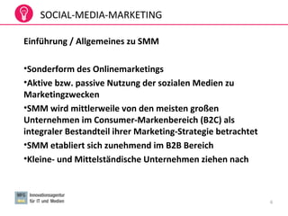 6
Einführung / Allgemeines zu SMM
•Sonderform des Onlinemarketings
•Aktive bzw. passive Nutzung der sozialen Medien zu
Marketingzwecken
•SMM wird mittlerweile von den meisten großen
Unternehmen im Consumer-Markenbereich (B2C) als
integraler Bestandteil ihrer Marketing-Strategie betrachtet
•SMM etabliert sich zunehmend im B2B Bereich
•Kleine- und Mittelständische Unternehmen ziehen nach
SOCIAL-MEDIA-MARKETING
 
