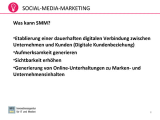 8
Was kann SMM?
•Etablierung einer dauerhaften digitalen Verbindung zwischen
Unternehmen und Kunden (Digitale Kundenbeziehung)
•Aufmerksamkeit generieren
•Sichtbarkeit erhöhen
•Generierung von Online-Unterhaltungen zu Marken- und
Unternehmensinhalten
SOCIAL-MEDIA-MARKETING
 