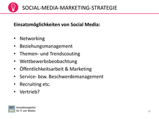 18
Einsatzmöglichkeiten von Social Media:
• Networking
• Beziehungsmanagement
• Themen- und Trendscouting
• Wettbewerbsbeobachtung
• Öffentlichkeitsarbeit & Marketing
• Service- bzw. Beschwerdemanagement
• Recruiting etc.
• Vertrieb?
SOCIAL-MEDIA-MARKETING-STRATEGIE
 