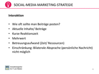 20
SOCIAL-MEDIA-MARKETING-STRATEGIE
Interaktion
• Wie oft sollte man Beiträge posten?
• Aktuelle Inhalte/ Beiträge
• Kurze Reaktionszeit
• Mehrwert
• Betreuungsaufwand (Zeit/ Ressourcen)
• Einschränkung: Bilaterale Absprache (persönliche Nachricht)
nicht möglich
 