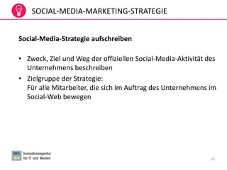 SOCIAL-MEDIA-MARKETING-STRATEGIE
Social-Media-Strategie aufschreiben
• Zweck, Ziel und Weg der offiziellen Social-Media-Aktivität des
Unternehmens beschreiben
• Zielgruppe der Strategie:
Für alle Mitarbeiter, die sich im Auftrag des Unternehmens im
Social-Web bewegen
21
 