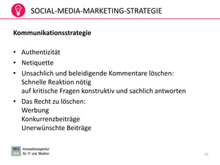SOCIAL-MEDIA-MARKETING-STRATEGIE
Kommunikationsstrategie
• Authentizität
• Netiquette
• Unsachlich und beleidigende Kommentare löschen:
Schnelle Reaktion nötig
auf kritische Fragen konstruktiv und sachlich antworten
• Das Recht zu löschen:
Werbung
Konkurrenzbeiträge
Unerwünschte Beiträge
22
 